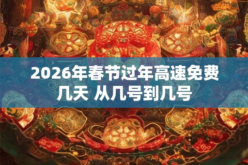 2026年春节过年高速免费几天 从几号到几号 2026年春节过年高速免费几天 从几号到几号