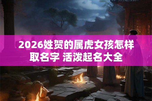 2026姓贺的属虎女孩怎样取名字 活泼起名大全 2026姓贺的属虎女孩怎样取名字 活泼起名大全