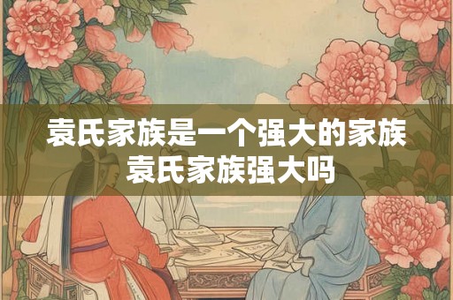 袁氏家族是一个强大的家族 袁氏家族强大吗