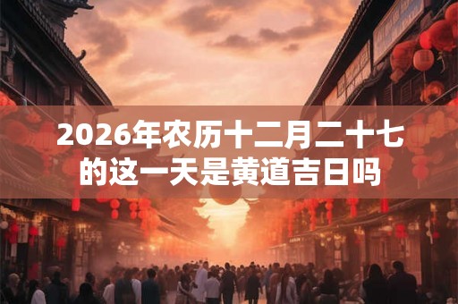 2026年农历十二月二十七的这一天是黄道吉日吗