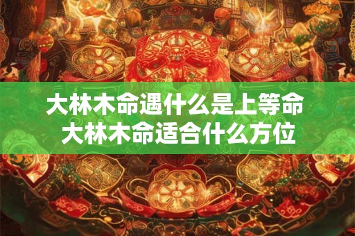 大林木命遇什么是上等命 大林木命适合什么方位 大林木命遇什么是上等命 大林木命适合什么方位