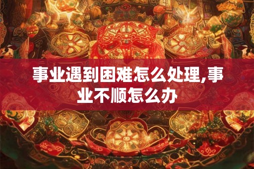 事业遇到困难怎么处理,事业不顺怎么办 事业遇到困难怎么处理,事业不顺怎么办