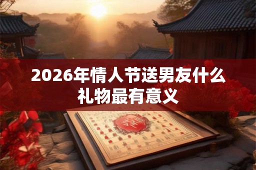 2026年情人节送男友什么礼物最有意义 2026年情人节送男友什么礼物最有意义