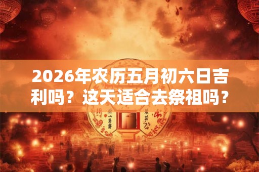2026年农历五月初六日吉利吗？这天适合去祭祖吗？