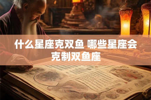 什么星座克双鱼 哪些星座会克制双鱼座