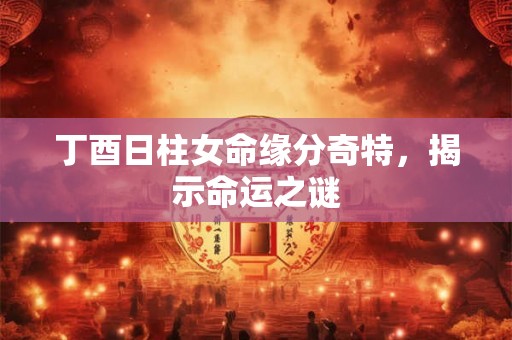 丁酉日柱女命缘分奇特，揭示命运之谜