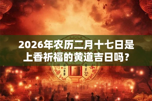 2026年农历二月十七日是上香祈福的黄道吉日吗？