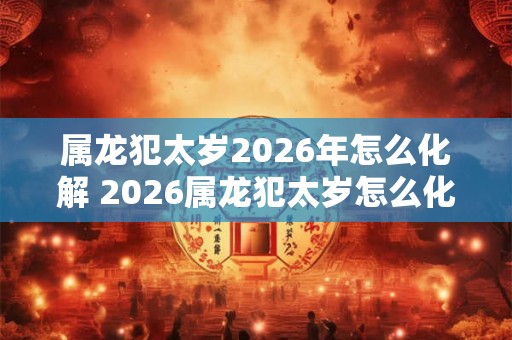 属龙犯太岁2026年怎么化解 2026属龙犯太岁怎么化解