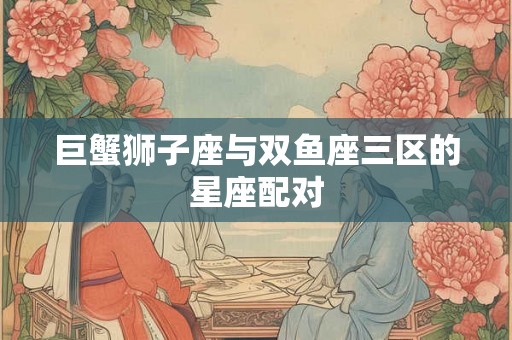 巨蟹狮子座与双鱼座三区的星座配对