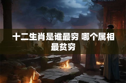 十二生肖是谁最穷 哪个属相最贫穷 十二生肖是谁最穷 哪个属相最贫穷