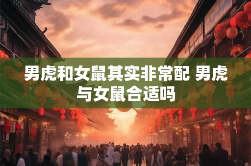 男虎和女鼠其实非常配 男虎与女鼠合适吗