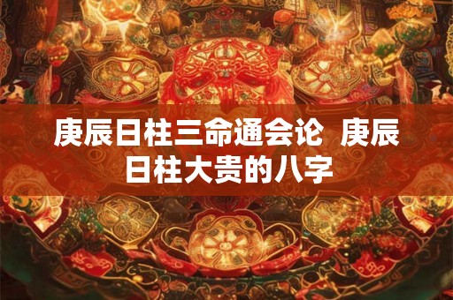 庚辰日柱三命通会论  庚辰日柱大贵的八字