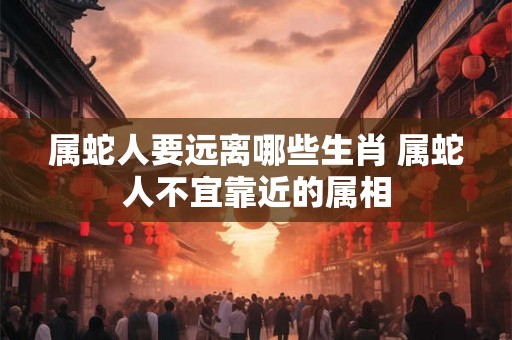 属蛇人要远离哪些生肖 属蛇人不宜靠近的属相
