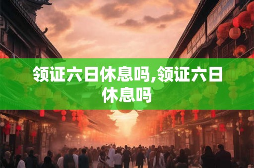 领证六日休息吗,领证六日休息吗