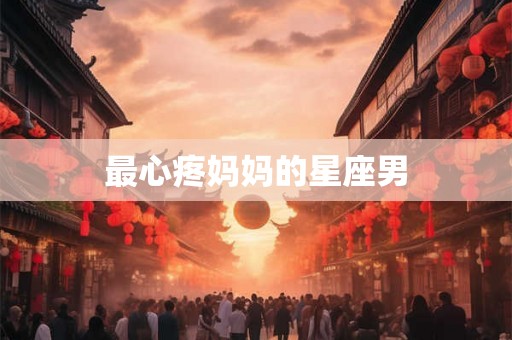 最心疼妈妈的星座男 最心疼妈妈的星座男