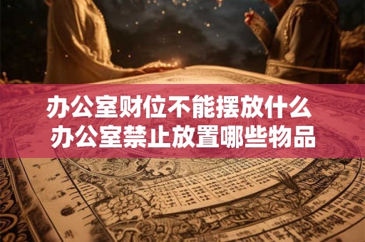 办公室财位不能摆放什么 办公室禁止放置哪些物品 办公室财位不能摆放什么 办公室禁止放置哪些物品