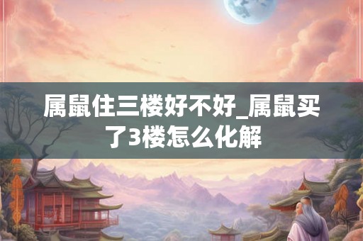 属鼠住三楼好不好_属鼠买了3楼怎么化解