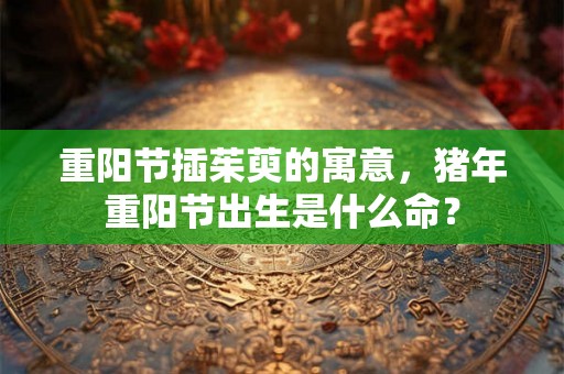 重阳节插茱萸的寓意，猪年重阳节出生是什么命？