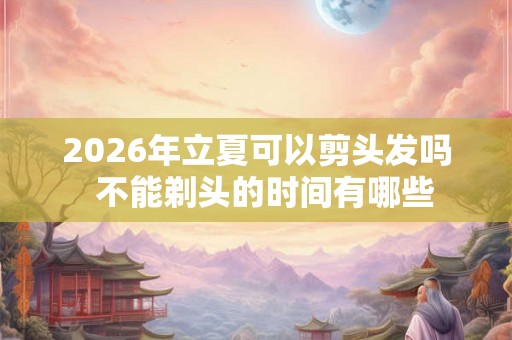 2026年立夏可以剪头发吗  不能剃头的时间有哪些