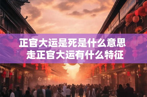 正官大运是死是什么意思  走正官大运有什么特征