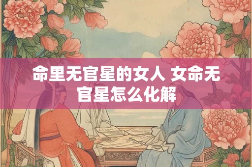 命里无官星的女人 女命无官星怎么化解 命里无官星的女人 女命无官星怎么化解