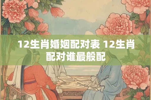 12生肖婚姻配对表 12生肖配对谁最般配