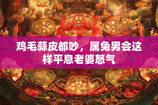 鸡毛蒜皮都吵,属兔男会这样平息老婆怒气 鸡毛蒜皮都吵,属兔男会这样平息老婆怒气