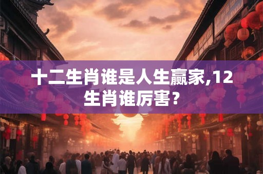 十二生肖谁是人生赢家,12生肖谁厉害？