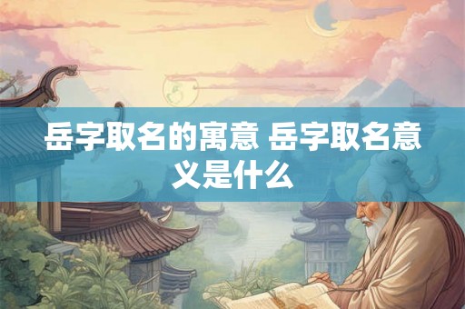 岳字取名的寓意 岳字取名意义是什么 岳字取名的寓意 岳字取名意义是什么