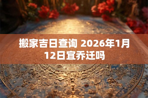 搬家吉日查询 2026年1月12日宜乔迁吗 搬家吉日查询 2026年1月12日宜乔迁吗