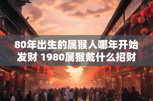80年出生的属猴人哪年开始发财 1980属猴戴什么招财 80年出生的属猴人哪年开始发财 1980属猴戴什么招财