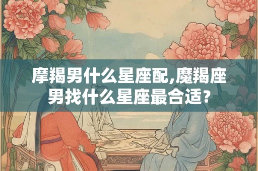 摩羯男什么星座配,魔羯座男找什么星座最合适? 摩羯男什么星座配,魔羯座男找什么星座最合适?