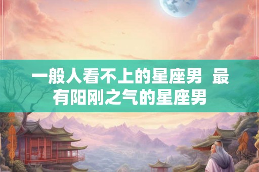 一般人看不上的星座男  最有阳刚之气的星座男