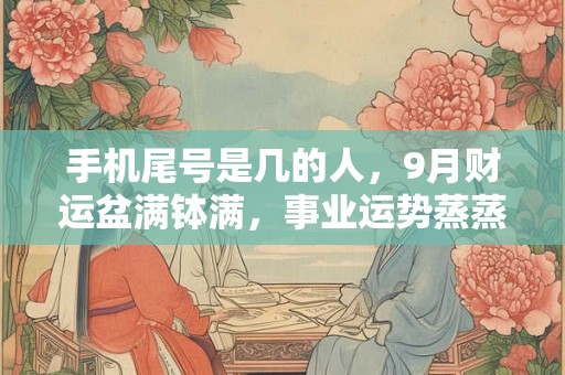 手机尾号是几的人，9月财运盆满钵满，事业运势蒸蒸日上，必赚大钱！