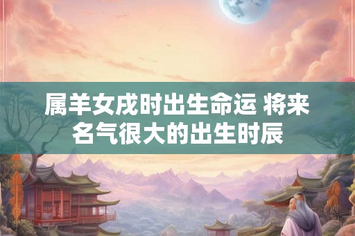 属羊女戌时出生命运 将来名气很大的出生时辰 属羊女戌时出生命运 将来名气很大的出生时辰