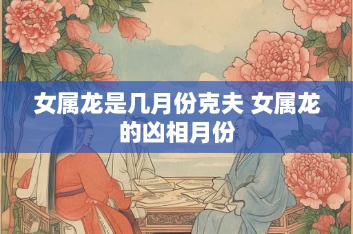 女属龙是几月份克夫 女属龙的凶相月份