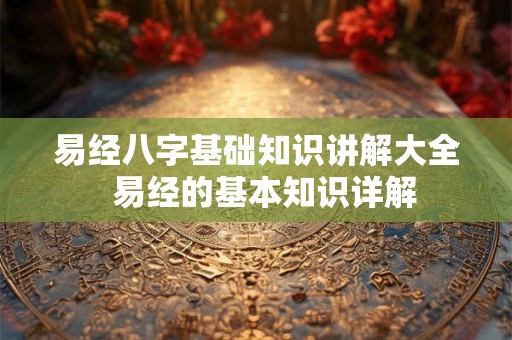 易经八字基础知识讲解大全 易经的基本知识详解 易经八字基础知识讲解大全 易经的基本知识详解