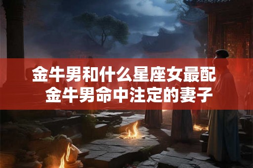 金牛男和什么星座女最配  金牛男命中注定的妻子