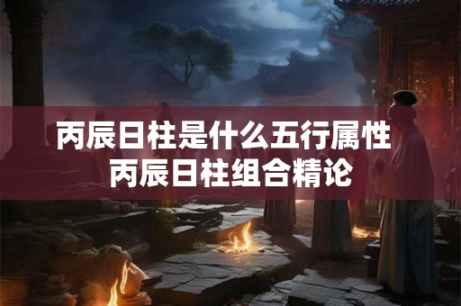 丙辰日柱是什么五行属性  丙辰日柱组合精论
