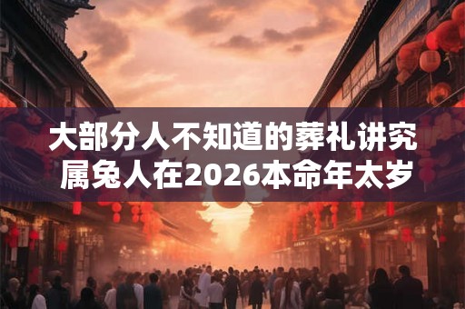 大部分人不知道的葬礼讲究 属兔人在2026本命年太岁当头