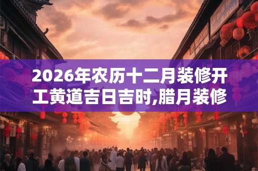 2026年农历十二月装修开工黄道吉日吉时,腊月装修好日子