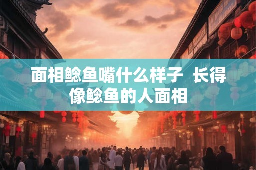 面相鲶鱼嘴什么样子  长得像鲶鱼的人面相