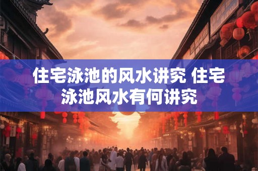 住宅泳池的风水讲究 住宅泳池风水有何讲究