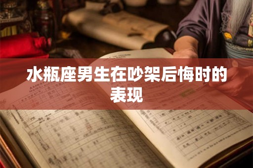 水瓶座男生在吵架后悔时的表现 水瓶座男生在吵架后悔时的表现
