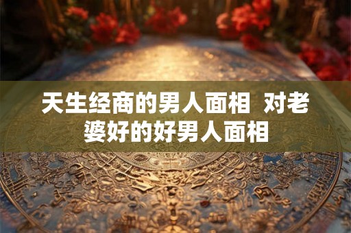 天生经商的男人面相  对老婆好的好男人面相