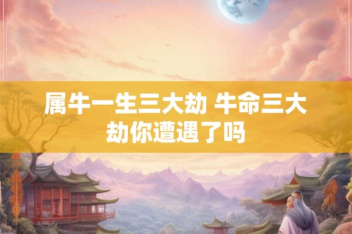 属牛一生三大劫 牛命三大劫你遭遇了吗 属牛一生三大劫 牛命三大劫你遭遇了吗