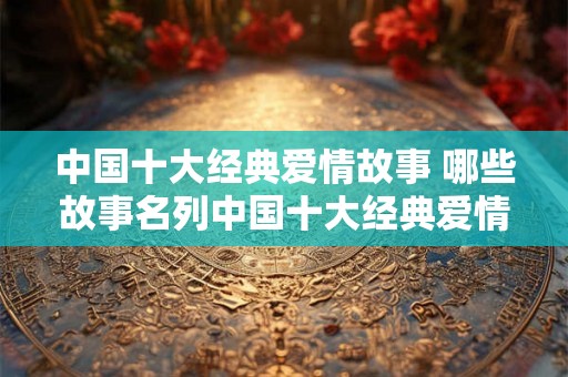 中国十大经典爱情故事 哪些故事名列中国十大经典爱情故事