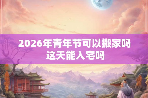 2026年青年节可以搬家吗 这天能入宅吗