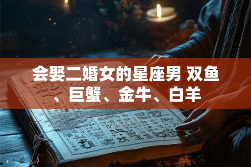 会娶二婚女的星座男 双鱼、巨蟹、金牛、白羊 会娶二婚女的星座男 双鱼、巨蟹、金牛、白羊