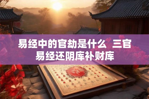 易经中的官劫是什么 三官易经还阴库补财库 易经中的官劫是什么 三官易经还阴库补财库
